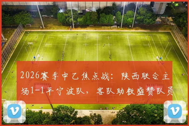 2026赛季中乙焦点战：陕西联合主场1-1平宁波队，客队助教盛赞队员落后时展现惊人韧性