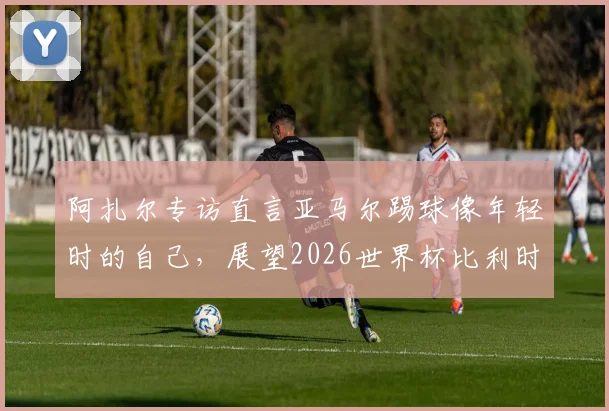 阿扎尔专访直言亚马尔踢球像年轻时的自己，展望2026世界杯比利时与法国再交手