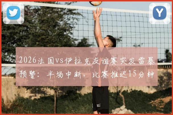 2026法国vs伊拉克友谊赛突发雷暴预警:半场中断,比赛推迟15分钟最新进展与观赛安全提醒