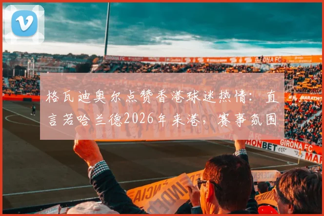 格瓦迪奥尔点赞香港球迷热情：直言若哈兰德2026年来港，赛事氛围将更火爆