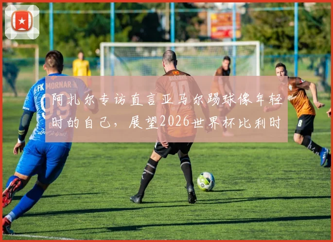 阿扎尔专访直言亚马尔踢球像年轻时的自己,展望2026世界杯比利时与法国再交手