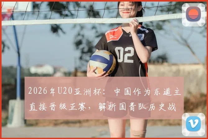 2026年U20亚洲杯:中国作为东道主直接晋级正赛,解析国青队历史战绩与潜在对手