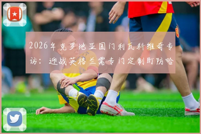 2026年克罗地亚国门利瓦科维奇专访:迎战英格兰需专门定制盯防哈里·凯恩战术方案