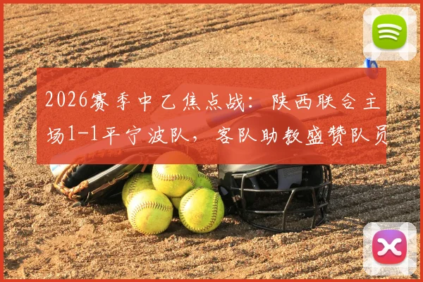 2026赛季中乙焦点战:陕西联合主场1-1平宁波队,客队助教盛赞队员落后时展现惊人韧性