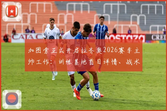 加图索正式开启拉齐奥2026赛季主帅工作：训练基地首日详情、战术打法预测与阵容调整前瞻