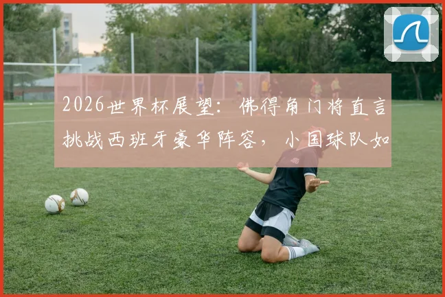 2026世界杯展望:佛得角门将直言挑战西班牙豪华阵容,小国球队如何向世界证明自己?