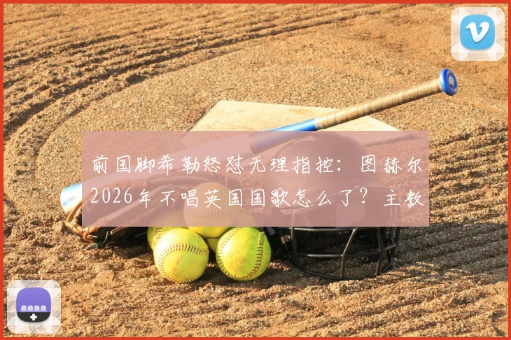 前国脚希勒怒怼无理指控:图赫尔2026年不唱英国国歌怎么了?主教练的任务就是赢球!