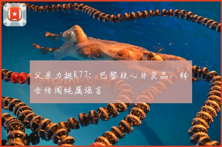 父亲力挺K77：巴黎核心非卖品，转会传闻纯属谣言