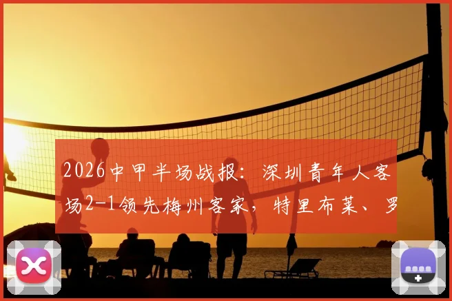 2026中甲半场战报:深圳青年人客场2-1领先梅州客家,特里布莱、罗德里戈破门,附半场战术解析与进球回看