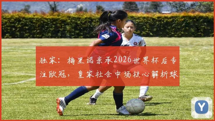 独家:梅里诺亲承2026世界杯后专注欧冠,皇家社会中场核心解析球队新赛季目标与挑战