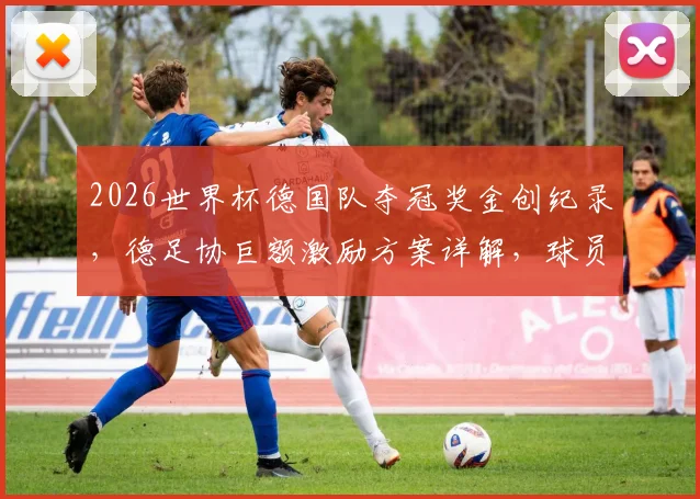 2026世界杯德国队夺冠奖金创纪录,德足协巨额激励方案详解,球员能分多少?