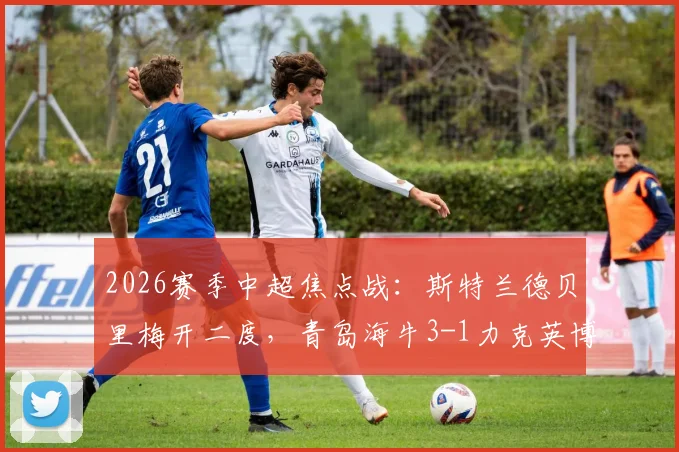 2026赛季中超焦点战:斯特兰德贝里梅开二度,青岛海牛3-1力克英博豪取四连胜,最新积分榜排名引关注