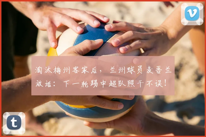 淘汰梅州客家后，兰州球员麦吾兰放话：下一轮踢中超队照干不误！足协杯黑马之路引关注
