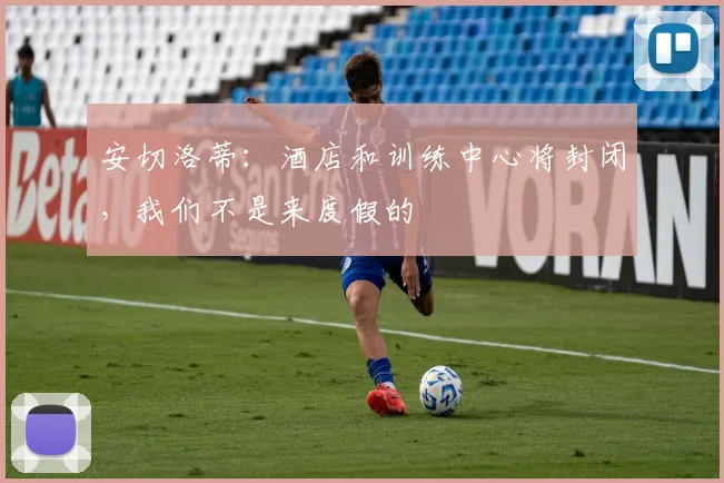 安切洛蒂：酒店和训练中心将封闭，我们不是来度假的