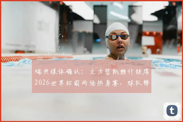 瑞典媒体确认:主力哲凯赖什缺席2026世界杯前两场热身赛,球队锋线如何调整成关键