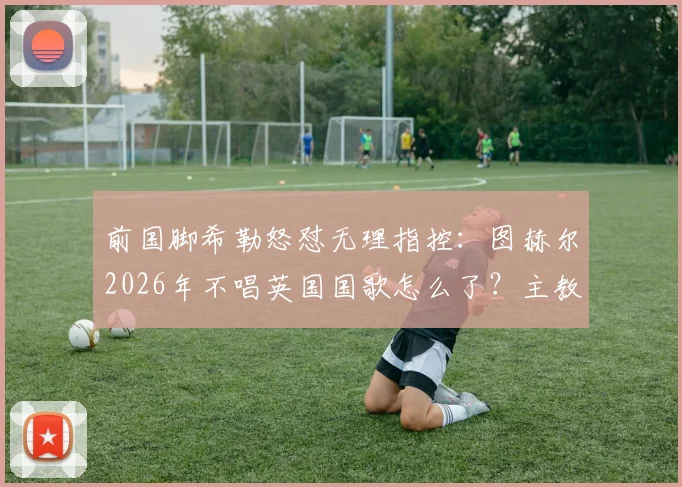 前国脚希勒怒怼无理指控：图赫尔2026年不唱英国国歌怎么了？主教练的任务就是赢球！