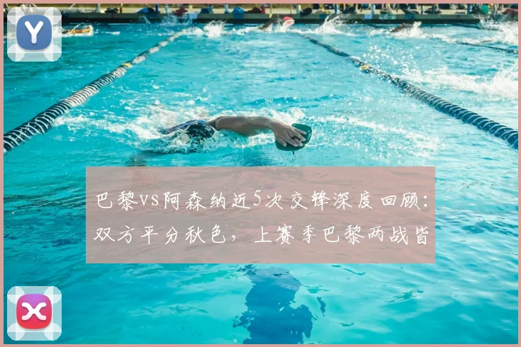 巴黎vs阿森纳近5次交锋深度回顾：双方平分秋色，上赛季巴黎两战皆胜全解析
