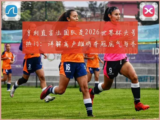 亨利直言法国队是2026世界杯头号热门：详解高卢雄鸡夺冠底气与齐达内神坛地位