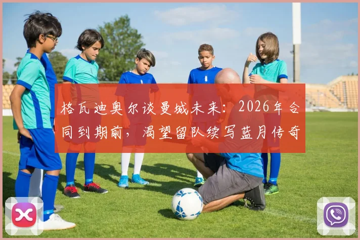 格瓦迪奥尔谈曼城未来：2026年合同到期前，渴望留队续写蓝月传奇背后的原因