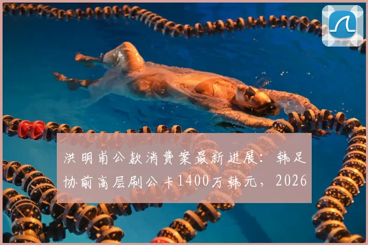 洪明甫公款消费案最新进展：韩足协前高层刷公卡1400万韩元，2026年风波再起，处理结果引关注