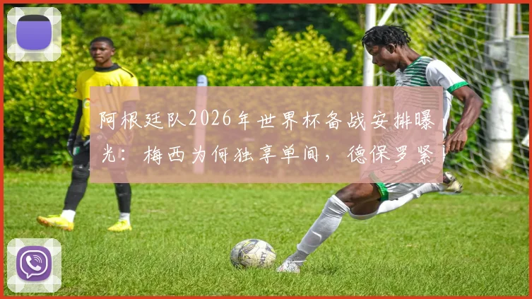 阿根廷队2026年世界杯备战安排曝光：梅西为何独享单间，德保罗紧邻入住引发讨论