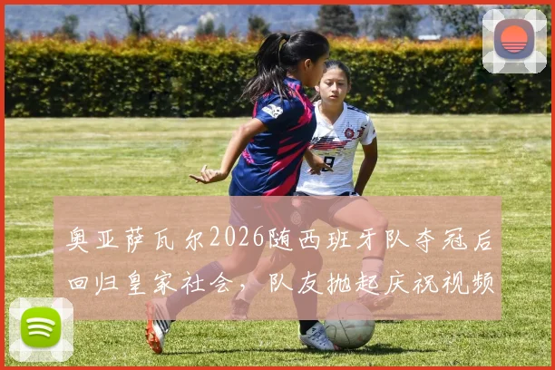 奥亚萨瓦尔2026随西班牙队夺冠后回归皇家社会，队友抛起庆祝视频与训练现场照片全记录
