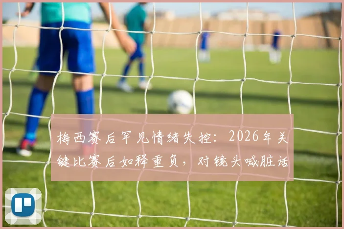 梅西赛后罕见情绪失控：2026年关键比赛后如释重负，对镜头喊脏话引阿媒热议，视频细节全解析