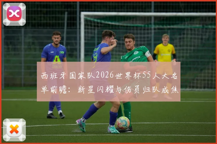 西班牙国家队2026世界杯55人大名单前瞻:新星闪耀与伤员归队成焦点,完整名单与阵容解析