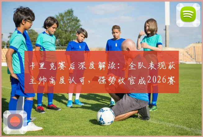 卡里克赛后深度解读:全队表现获主帅高度认可,强势收官成2026赛季关键转折点