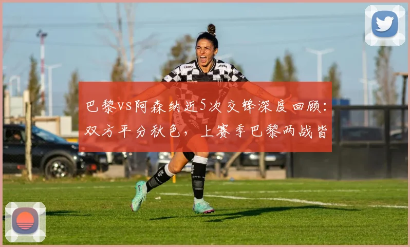 巴黎vs阿森纳近5次交锋深度回顾：双方平分秋色，上赛季巴黎两战皆胜全解析