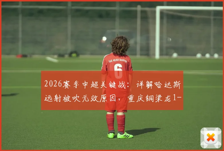 2026赛季中超关键战：详解哈达斯远射被吹无效原因，重庆铜梁龙1-0力克天津津门虎全回顾