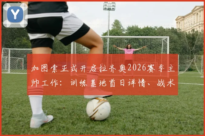 加图索正式开启拉齐奥2026赛季主帅工作:训练基地首日详情、战术打法预测与阵容调整前瞻