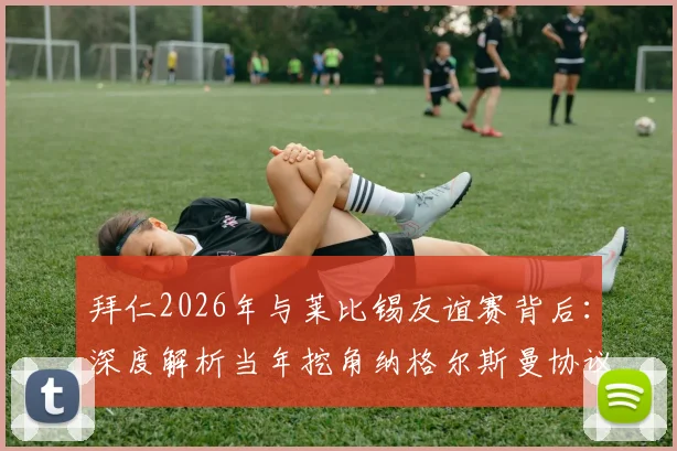 拜仁2026年与莱比锡友谊赛背后：深度解析当年挖角纳格尔斯曼协议条款与转会市场潜规则