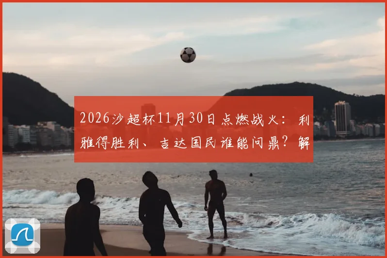 2026沙超杯11月30日点燃战火：利雅得胜利、吉达国民谁能问鼎？解析新月队无缘原因与最新赛程