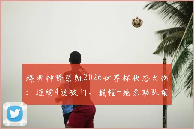 瑞典神锋哲凯2026世界杯状态火热:连续4场破门,戴帽+绝杀助队前行,世界杯首战传射建功