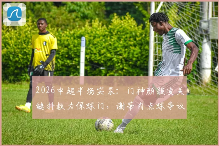2026中超半场实录：门神颜骏凌关键扑救力保球门，谢蒂内点球争议未果，海港闷平津门虎，看半场三大焦点解读