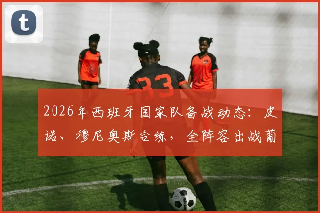 2026年西班牙国家队备战动态：皮诺、穆尼奥斯合练，全阵容出战葡萄牙阵容分析与看点预测