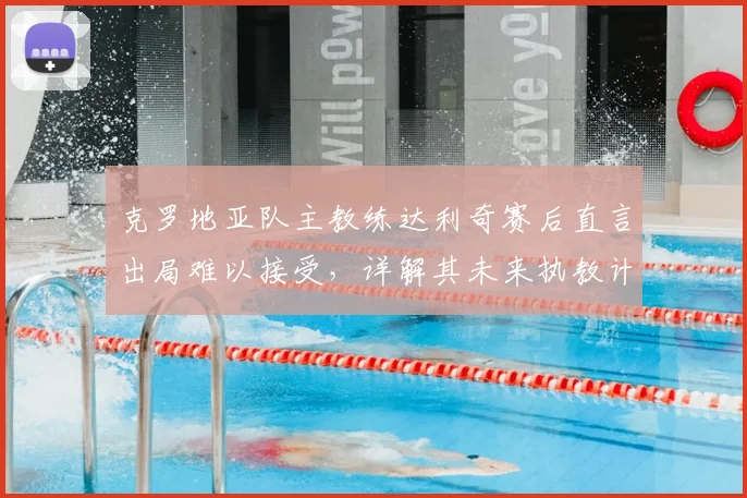 克罗地亚队主教练达利奇赛后直言出局难以接受,详解其未来执教计划与球队重建前景