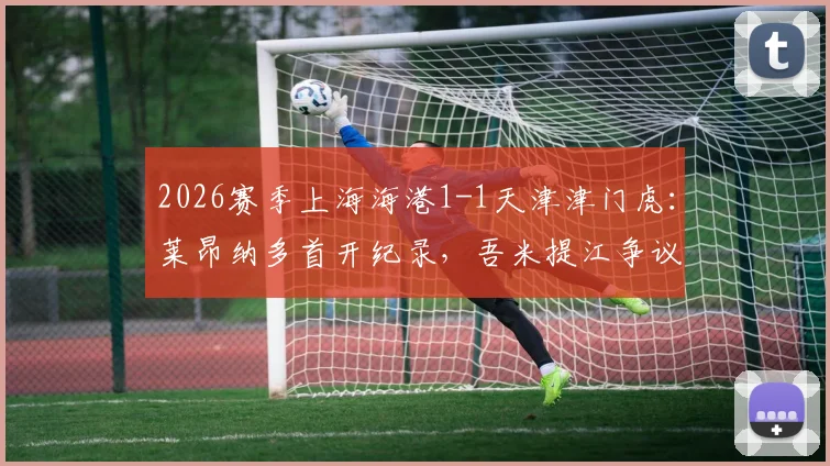 2026赛季上海海港1-1天津津门虎：莱昂纳多首开纪录，吾米提江争议送点，哈达斯能否坐稳主力？