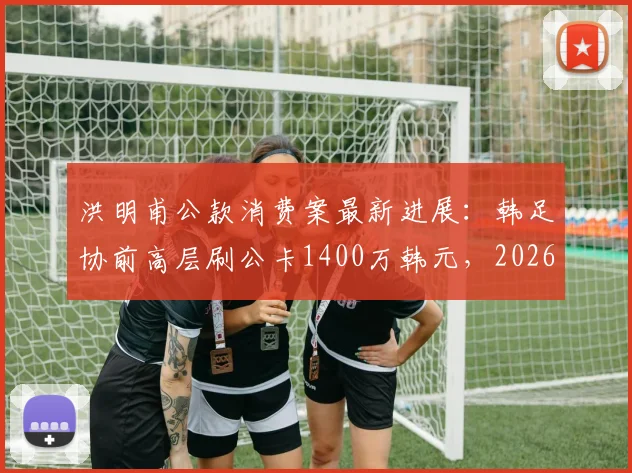 洪明甫公款消费案最新进展：韩足协前高层刷公卡1400万韩元，2026年风波再起，处理结果引关注