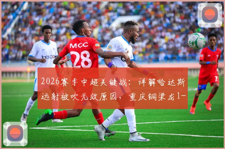 2026赛季中超关键战:详解哈达斯远射被吹无效原因,重庆铜梁龙1-0力克天津津门虎全回顾