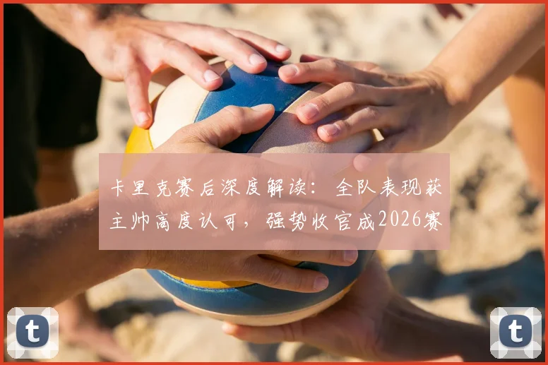 卡里克赛后深度解读：全队表现获主帅高度认可，强势收官成2026赛季关键转折点