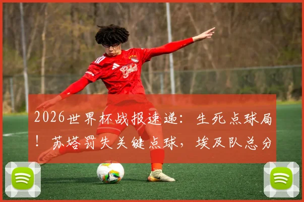 2026世界杯战报速递：生死点球局！苏塔罚失关键点球，埃及队总分5-3淘汰澳大利亚晋级下一轮
