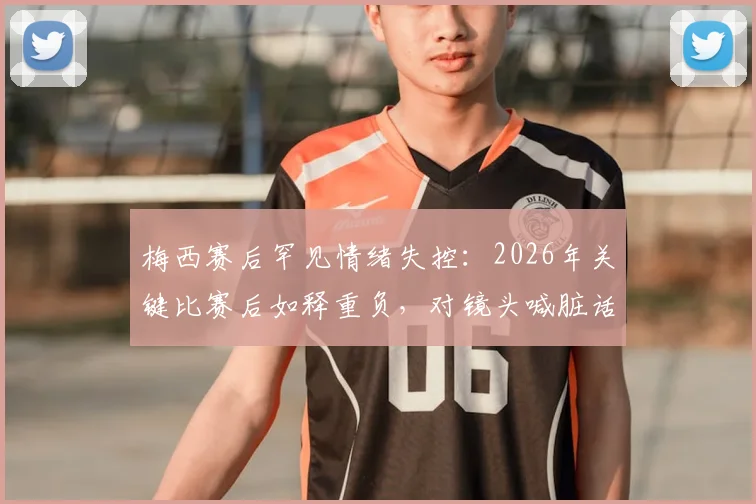 梅西赛后罕见情绪失控:2026年关键比赛后如释重负,对镜头喊脏话引阿媒热议,视频细节全解析