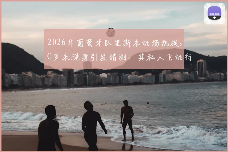 2026年葡萄牙队里斯本机场凯旋，C罗未现身引发猜测，其私人飞机行程与国家队未来成焦点