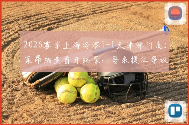 2026赛季上海海港1-1天津津门虎：莱昂纳多首开纪录，吾米提江争议送点，哈达斯能否坐稳主力？