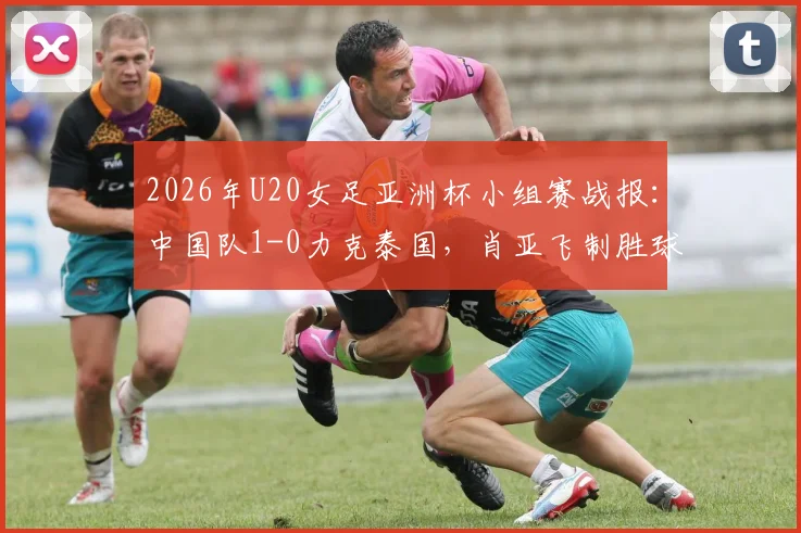 2026年U20女足亚洲杯小组赛战报:中国队1-0力克泰国,肖亚飞制胜球助球队头名出线,附最新小组积分榜及出线分析