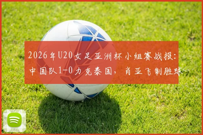 2026年U20女足亚洲杯小组赛战报：中国队1-0力克泰国，肖亚飞制胜球助球队头名出线，附最新小组积分榜及出线分析