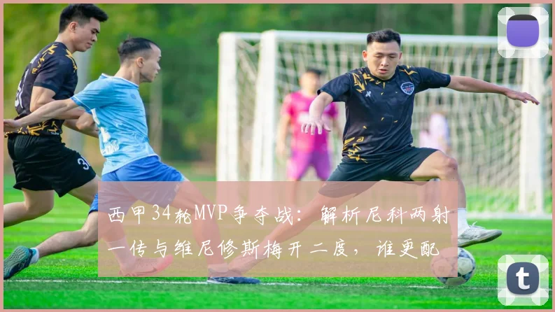 西甲34轮MVP争夺战:解析尼科两射一传与维尼修斯梅开二度,谁更配得上本轮最佳?