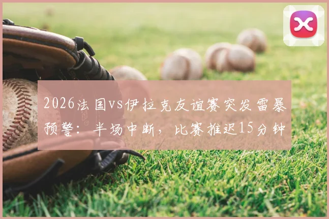 2026法国vs伊拉克友谊赛突发雷暴预警：半场中断，比赛推迟15分钟最新进展与观赛安全提醒